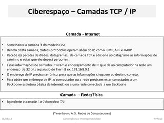 Ciberespaço – Camadas TCP / IP

                                                 Camada - Internet

•   Semelhante a camada 3 do modelo OSI
•   Dentro desta camada, outros protocolos operam além do IP, como ICMP, ARP e RARP.
•   Recebe os pacotes de dados, datagramas, da camada TCP e adiciona ao datagrama as informações de
    caminho e rotas que ele deverá percorrer.
•   Essas informações de caminho utilizam o enderaçamento de IP que da ao computador na rede um
    endereço de 32 bits separado de 8 em 8 ex: 192.168.0.1
•   O endereço de IP precisa ser único, para que as informações cheguem ao destino correto.
•   Para obter um endereço de IP , o computador ou a rede precisam estar conectados a um
    Backbone(estrutura básica da internet) ou a uma rede conectada a um Backbone


                                           Camada – Rede/Física
•   Equivalente as camadas 1 e 2 do modelo OSI


                                     (Tanenbaum, A. S.: Redes de Computadores)
18/08/12                                    Convergência e Interoperabilidade                   NPA810
 
