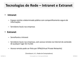 Tecnologias de Rede – Intranet e Extranet

      • Intranet
           – Espaço restrito a determinado público com compartilhamento seguro de
             informações

           – Servidores locais nas empresas

      • Extranet
           – Semelhante a Intranet

           – Servidores locais nas empresas, com acesso remoto via Internet do conteúdo
             de qualquer lugar do mundo

           – Acesso remoto pode ser feito por VPNs(Virtual Private Networks)

                               (Tanenbaum, A. S.: Redes de Computadores)
18/08/12                             Convergência e Interoperabilidade                    NPA810
 