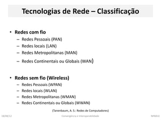 Tecnologias de Rede – Classificação

      • Redes com fio
           – Redes Pessoais (PAN)
           – Redes locais (LAN)
           – Redes Metropolitanas (MAN)
           – Redes Continentais ou Globais (WAN)


      • Redes sem fio (Wireless)
           –   Redes Pessoais (WPAN)
           –   Redes locais (WLAN)
           –   Redes Metropolitanas (WMAN)
           –   Redes Continentais ou Globais (WWAN)
                               (Tanenbaum, A. S.: Redes de Computadores)
18/08/12                             Convergência e Interoperabilidade     NPA810
 