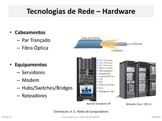 Tecnologias de Rede – Hardware

      • Cabeamentos
         – Par Trançado
         – Fibra Óptica


      • Equipamentos
         – Servidores
         – Modem
         – Hubs/Switches/Bridges
         – Roteadores
                                                     Rack de Servidores HP   Roteador Cisco CRS-13

                          Tanenbaum, A. S.: Redes de Computadores
18/08/12                        Convergência e Interoperabilidade                                    NPA810
 