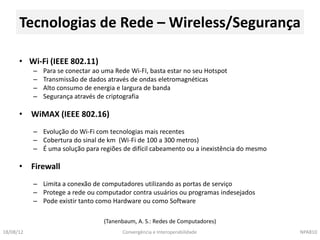 Tecnologias de Rede – Wireless/Segurança

      • Wi-Fi (IEEE 802.11)
           –   Para se conectar ao uma Rede Wi-FI, basta estar no seu Hotspot
           –   Transmissão de dados através de ondas eletromagnéticas
           –   Alto consumo de energia e largura de banda
           –   Segurança através de criptografia

      • WiMAX (IEEE 802.16)
           – Evolução do Wi-Fi com tecnologias mais recentes
           – Cobertura do sinal de km (Wi-Fi de 100 a 300 metros)
           – É uma solução para regiões de difícil cabeamento ou a inexistência do mesmo

      • Firewall
           – Limita a conexão de computadores utilizando as portas de serviço
           – Protege a rede ou computador contra usuários ou programas indesejados
           – Pode existir tanto como Hardware ou como Software

                                   (Tanenbaum, A. S.: Redes de Computadores)
18/08/12                                 Convergência e Interoperabilidade                 NPA810
 