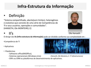 Infra-Estrutura da Informação

    • Definição
    “Sistema compartilhado, aberto(sem limites), heterogêneo
    e evolutivo que consiste de uma série de Competências de
    TI e seus usuários, operações e comunidades”.
    (HANSETH, Ole MONTEIRO, E)

    • II’s                                                                            Ole Hanseth
    O design das IIs (Infra-estrutura da Informação) pode ser dividido conforme sua complexidade em :

    •Competência de TI

    • Aplicativos

    • Plataformas
          - Softwares office(MSOffice),
          - Sistemas operacionais (Windows,Unix)          (Hanseth, Ole Monteiro, E. IT Infrastructures)
          - ERPs ou CRM ou plataformas de desenvolvimento de aplicativos.


18/08/12                                   Convergência e Interoperabilidade                               NPA810
 
