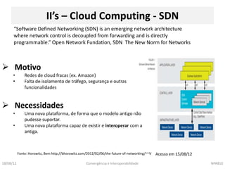 II’s – Cloud Computing - SDN
      “Software Defined Networking (SDN) is an emerging network architecture
      where network control is decoupled from forwarding and is directly
      programmable.” Open Network Fundation, SDN The New Norm for Networks



 Motivo
      •        Redes de cloud fracas (ex. Amazon)
      •        Falta de isolamento de tráfego, segurança e outras
               funcionalidades


 Necessidades
      •        Uma nova plataforma, de forma que o modelo antigo não
               pudesse suportar.
      •        Uma nova plataforma capaz de existir e interoperar com a
               antiga.



           Fonte: Horowitz, Bem http://bhorowitz.com/2012/02/06/the-future-of-networking/~~V   Acesso em 15/08/12

18/08/12                                            Convergência e Interoperabilidade                               NPA810
 