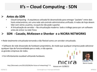 II’s – Cloud Computing - SDN
 Antes do SDN
      •        Cloud Computing - A arquitetura utilizada foi desenvolvida para entregar “packets” entre dois
               hosts estacionários, em uma rede sob controle administrativo unificado. A redes de hoje devem
               lidar com vários usuários, na qual ela não pode suportar.
      •        A Virtualização do servidor – Na virtualização moderna todo o tráfego passa por um software
               antes de entrar na rede Física
 SDN - Casado, McKeown e Shenker e a NICIRA NETWORKS

• Rede totalmente virtualizada tornando-a tão flexível como um servidor virtualizado.

• Software de rede dissociado do hardware proprietário, de modo que qualquer empresa pode adicionar
qualquer tipo de funcionalidade para a rede, e não apenas
as grandes empresas de redes.

 • Foi infinitamente escalável utilizando hardware.


                                                                                                Martin Casado
           http://bhorowitz.com/2012/02/06/the-future-of-networking/~~V
                                                                           Acesso em 15/08/12
18/08/12                                            Convergência e Interoperabilidade                     NPA810
 