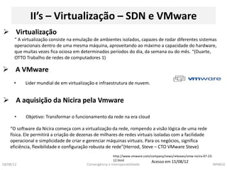 II’s – Virtualização – SDN e VMware
 Virtualização
      “ A virtualização consiste na emulação de ambientes isolados, capazes de rodar diferentes sistemas
      operacionais dentro de uma mesma máquina, aproveitando ao máximo a capacidade do hardware,
      que muitas vezes fica ociosa em determinados períodos do dia, da semana ou do mês. “(Duarte,
      OTTO Trabalho de redes de computadores 1)

 A VMware
      •    Lider mundial de em virtualização e infraestrutura de nuvem.


 A aquisição da Nicira pela Vmware

      •    Objetivo: Transformar o funcionamento da rede na era cloud

    “O software da Nicira começa com a virtualização da rede, rompendo a visão lógica de uma rede
    física. Ele permitirá a criação de dezenas de milhares de redes virtuais isoladas com a facilidade
    operacional e simplicidade de criar e gerenciar máquinas virtuais. Para os negócios, significa
    eficiência, flexibilidade e configuração robusta de rede”(Herrod, Steve – CTO VMware Steve)
                                                          http://www.vmware.com/company/news/releases/vmw-nicira-07-23-
                                                          12.html                Acesso em 15/08/12
18/08/12                                  Convergência e Interoperabilidade                                               NPA810
 