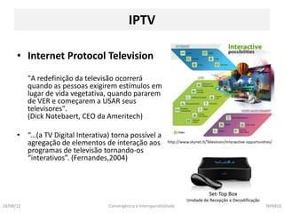IPTV

      • Internet Protocol Television
           "A redefinição da televisão ocorrerá
           quando as pessoas exigirem estímulos em
           lugar de vida vegetativa, quando pararem
           de VER e começarem a USAR seus
           televisores".
           (Dick Notebaert, CEO da Ameritech)

      • “...(a TV Digital Interativa) torna possível a
        agregação de elementos de interação aos
        programas de televisão tornando-os
        “interativos”. (Fernandes,2004)



                                                                                  Set-Top Box
                                                                        Unidade de Recepção e Decodificação
18/08/12                            Convergência e Interoperabilidade                                         NPA810
 