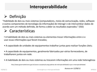 Interoperabilidade

     Definição
  “Habilidade de dois ou mais sistemas (computadores, meios de comunicação, redes, software
  e outros componentes de tecnologia da informação) de interagir e de intercambiar dados de
  acordo com um método definido, de forma a obter os resultados esperados.” (ISO)
     Características
    • A habilidade de dois ou mais sistemas ou elementos trocar informações entre si e
    usar essas informações que foram trocadas;

    • A capacidade de unidades de equipamentos trabalhar juntas para realizar funções úteis;

    • A capacidade de equipamentos, geralmente fabricados por vários fornecedores, de
    trabalharem juntos em rede.

    • A habilidade de dois ou mais sistemas ou trocarem informações em uma rede heterogênea
           http://www.governoeletronico.gov.br/acoes-e-projetos/e-ping-padroes-de-interoperabilidade/o-que-e-interoperabilidade/

                                                                                               Acesso em 12/08/12
18/08/12                                           Convergência e Interoperabilidade                                               NPA810
 