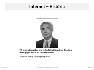 Internet – História




           “[A internet surge] da encruzilhada insólita entre a Ciência, a
           investigação militar e a cultura libertária”
           Manuel Castells, sociólogo espanhol




18/08/12                      Convergência e Interoperabilidade              NPA810
 