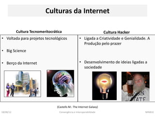 Culturas da Internet

           Cultura Tecnomeritocrática                             Cultura Hacker
• Voltada para projetos tecnológicos                 • Ligada a Criatividade e Genialidade. A
                                                       Produção pelo prazer
• Big Science

• Berço da Internet                                  • Desenvolvimento de ideias ligadas a
                                                       sociedade




                                  (Castells M.: The Internet Galaxy)
18/08/12                           Convergência e Interoperabilidade                      NPA810
 
