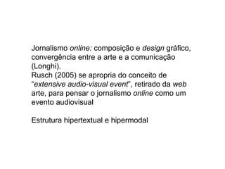 Jornalismo online: composição e design gráfico,
convergência entre a arte e a comunicação
(Longhi).
Rusch (2005) se apropria do conceito de
“extensive audio-visual event”, retirado da web
arte, para pensar o jornalismo online como um
evento audiovisual

Estrutura hipertextual e hipermodal
 