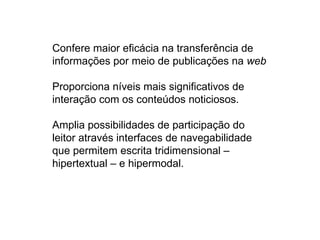 Confere maior eficácia na transferência de
informações por meio de publicações na web

Proporciona níveis mais significativos de
interação com os conteúdos noticiosos.

Amplia possibilidades de participação do
leitor através interfaces de navegabilidade
que permitem escrita tridimensional –
hipertextual – e hipermodal.
 