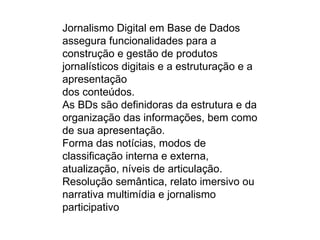 Jornalismo Digital em Base de Dados
assegura funcionalidades para a
construção e gestão de produtos
jornalísticos digitais e a estruturação e a
apresentação
dos conteúdos.
As BDs são definidoras da estrutura e da
organização das informações, bem como
de sua apresentação.
Forma das notícias, modos de
classificação interna e externa,
atualização, níveis de articulação.
Resolução semântica, relato imersivo ou
narrativa multimídia e jornalismo
participativo
 