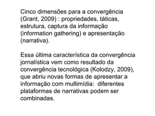 Cinco dimensões para a convergência
(Grant, 2009) : propriedades, táticas,
estrutura, captura da informação
(information gathering) e apresentação
(narrativa).

Essa última característica da convergência
jornalística vem como resultado da
convergência tecnológica (Kolodzy, 2009),
que abriu novas formas de apresentar a
informação com multimídia: diferentes
plataformas de narrativas podem ser
combinadas.
 