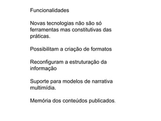 Funcionalidades

Novas tecnologias não são só
ferramentas mas constitutivas das
práticas.

Possibilitam a criação de formatos

Reconfiguram a estruturação da
informação

Suporte para modelos de narrativa
multimídia.

Memória dos conteúdos publicados.
 
