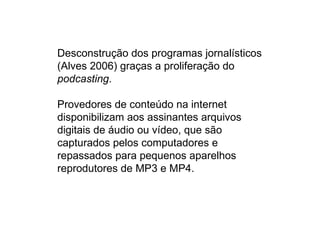 Desconstrução dos programas jornalísticos
(Alves 2006) graças a proliferação do
podcasting.

Provedores de conteúdo na internet
disponibilizam aos assinantes arquivos
digitais de áudio ou vídeo, que são
capturados pelos computadores e
repassados para pequenos aparelhos
reprodutores de MP3 e MP4.
 