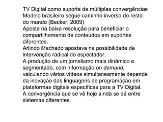 TV Digital como suporte de múltiplas convergências
Modelo brasileiro segue caminho inverso do resto
do mundo (Becker, 2009)
Aposta na baixa resolução para beneficiar o
compartilhamento de conteúdos em suportes
diferentes.
Arlindo Machado apostava na possibilidade de
intervenção radical do espectador.
A produção de um jornalismo mais dinâmico e
segmentado, com informação on demand,
veiculando vários vídeos simultaneamente depende
da inovação das linguagens de programação em
plataformas digitais específicas para a TV Digital.
A convergência que se vê hoje ainda se dá entre
sistemas diferentes.
 