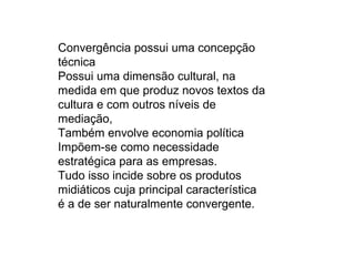 Convergência possui uma concepção
técnica
Possui uma dimensão cultural, na
medida em que produz novos textos da
cultura e com outros níveis de
mediação,
Também envolve economia política
Impõem-se como necessidade
estratégica para as empresas.
Tudo isso incide sobre os produtos
midiáticos cuja principal característica
é a de ser naturalmente convergente.
 