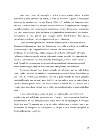 Nesta nova cultura de convergência, velhas e novas mídias colidem, a mídia
corporativa e mídia alternativa se cruzam, o poder do produtor e o poder do consumidor
interagem de maneiras imprevisíveis. Jenkins (2008, p.27) definiu este fenômeno como:
Fluxo de conteúdos através de múltiplos suportes midiáticos, à cooperação entre múltiplos
mercados midiáticos e ao comportamento migratório dos públicos dos meios de comunicação,
que vão a quase qualquer parte em busca de experiência de entretenimento que desejam.
Convergência é uma palavra que consegue definir transformações tecnológicas,
mercadológicas, culturais e sociais, dependendo de quem está falando.
Com a crescente expansão deste fenômeno, podemos observar uma mídia invisível.
Por estar em todas as partes, passa a ser despercebida como mídia, criando um novo ambiente
de comunicação. Hoje, há a possibilidade do indivíduo estar envolto durante
a vida atual em um ambiente de mídias conectadas. Desta forma, a rede quebra a fronteira
rígida que existia entre o atual e o virtual e altera as formas de interação. As experiências da
realidade virtual afetam a vida atual, alterando, de forma geral, a relação entre o virtual e o
atual. Com efeito, a compreensão do ambiente virtual, coexistindo cada vez mais no atual
através das tecnologias, exige um novo olhar sobre a relação entre estes elementos.
Precisamos olhar por vários ângulos a relação entre elementos que, até então, tinham
limites rígidos. A internet em todo lugar é muito mais do que uma facilidade do cotidiano, ou
uma onda de oportunidades comerciais; ela tem a potencialidade de mudar conceitos
estabelecidos pela rede até esse ponto histórico. A convergência entre os meios altera a
demanda da mensagem de acordo com a necessidade de expressão. Não só o emissor, mas o
receptor passa a escolher e interagir com as mídias que mais lhe convém, tornando-se também
autor.
O mais importante deste processo é, que a convergência, não ocorre por meio de
aparelhos, por mais sofisticados que venham a ser. Esta nova cultura ocorre dentro do cérebro
dos indivíduos e em suas interações sociais. Vemos nascer um novo paradigma. A revolução
digital dos anos 90 presumia que as novas mídias substituiriam as antigas, mas o que
encontramos na emergência da convergência são antigas e novas mídias interagindo de
formas cada vez mais complexas.
17
 