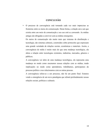CONCLUSÃO
• O processo de convergência está tornando cada vez mais imprecisas as
fronteiras entre os meios de comunicação. Desta forma, a relação um a um que
existia entre um meio de comunicação e seu uso está se corroendo. As mídias
antigas são obrigadas a conviver com as mídias emergentes.
Os meios de comunicação são muito mais que sistemas de distribuição e
tecnologia, são sistemas culturais, construídos sobre protocolos que expressam
uma grande variedade de relações sociais, econômicas e materiais. Assim, a
convergência de mídia é muito mais do que uma mudança tecnológica, ela
altera a relação entre tecnologias existentes, indústrias, mercados, gêneros e
públicos.
A convergência vai além de uma mudança tecnológica, ela representa uma
mudança no modo como encaramos nossas relações com as mídias, tendo
implicações no modo como aprendemos, trabalhamos, participamos do
processo político e nos relacionamos com as outras pessoas.
A convergência refere-se a um processo, não há um ponto final. Estamos
vendo a emergência de um novo paradigma que afetará profundamente nossas
relações sociais, políticas e culturais.
19
 