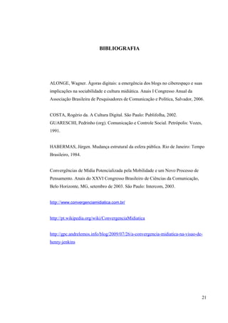 BIBLIOGRAFIA
ALONGE, Wagner. Ágoras digitais: a emergência dos blogs no ciberespaço e suas
implicações na sociabilidade e cultura midiática. Anais I Congresso Anual da
Associação Brasileira de Pesquisadores de Comunicação e Política, Salvador, 2006.
COSTA, Rogério da. A Cultura Digital. São Paulo: Publifolha, 2002.
GUARESCHI, Pedrinho (org). Comunicação e Controle Social. Petrópolis: Vozes,
1991.
HABERMAS, Jürgen. Mudança estrutural da esfera pública. Rio de Janeiro: Tempo
Brasileiro, 1984.
Convergências de Mídia Potencializada pela Mobilidade e um Novo Processo de
Pensamento. Anais do XXVI Congresso Brasileiro de Ciências da Comunicação,
Belo Horizonte, MG, setembro de 2003. São Paulo: Intercom, 2003.
http://www.convergenciamidiatica.com.br/
http://pt.wikipedia.org/wiki/ConvergenciaMidiatica
http://gpc.andrelemos.info/blog/2009/07/26/a-convergencia-midiatica-na-visao-de-
henry-jenkins
21
 