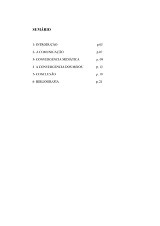 SUMÁRIO
1- INTRODUÇÃO p.05
2- A COMUNICAÇÃO p.07
3- CONVERGENCIA MIDIÁTICA p. 09
4 A CONVERGENCIA DOS MEIOS p. 13
5- CONCLUSÃO p. 19
6- BIBLIOGRAFIA p. 21
 