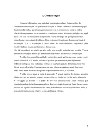 A Comunicação
É impossível imaginar uma sociedade ou entender qualquer fenômeno fora do
contexto da comunicação. Em qualquer civilização, as formas simbólicas assumem um papel
fundamental à medida que a linguagem se desenvolve. A comunicação torna-se então a
relação básica para essas trocas simbólicas. Atualmente, com o advento tecnológico, seu papel
passa a ser cada vez mais central e importante. Houve um tempo em que a produtividade
esteve ligada à terra, depois à indústria. Hoje, o desenvolvimento está diretamente ligado à
informação. E é a informação o novo modo de desenvolvimento responsável pela
produtividade do sistema capitalista nos dias de hoje.
Não há instância da sociedade que não tenha uma relação profunda com a mídia. Vamos
apresentar aqui alguns pontos que demonstram a relevância dos meios de comunicação.
A mídia, hoje, constrói a realidade, instituindo o que é real ou não. Algo passa a existir
ou deixa de existir se é, ou não, midiado. É por isso que a comunicação é duplamente
poderosa: tanto pode criar realidades, como pode fazer com que elas deixem de existir pelo
fato de serem silenciadas. Para complementar esta afirmação, podemos ainda dizer que a
mídia tem o poder de valorizar negativa ou positivamente coisas já existentes.
A mídia propõe ainda a pauta de discussão. A grande maioria dos temas e assuntos
falados em casa, no trabalho, nos encontros sociais, etc. é colocada em discussão pela mídia.
A concepção do homem e o poder do processo comunicacional foram trazidos por
constituírem plano de fundo para emergência da convergência dos meios. Desta forma, vamos
discutir, em seguida, este fenômeno que altera profundamente nossas relações com a mídia, e
conseqüentemente, nossas relações sociais, políticas e culturais.
7
 