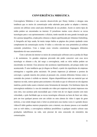 CONVERGÊNCIA MIDIÁTICA
Convergência Midiática é um conceito desenvolvido por Henry Jenkins e designa uma
tendência que os meios de comunicação estão aderindo para poder se adaptar a internet,
consiste em ultilizar como canal para distribuição de seu produto. Assim os outros tipos de
mídia podem ser encontrados na internet. O jornalismo muitas vezes absorve as novas
tecnologias para o seu aprimoramento e eficácia, tendo nascido de uma grande invenção que
foi a prensa tipográfica, criada pelos chineses e depois aperfeiçoada por Johannes Guttenberg.
A fotografia até hoje usada, há muito tempo habita as páginas dos jornais ajudando como
complemento da comunicação escrita. O rádio e a televisão nos seus primórdios já exibiam
conteúdo jornalístico. Com o tempo esses veículos construíram linguagens diferentes
dependentes de suas características.
Com o advento da internet os meios de comunicação sofreram com as perdas de ibope
e de assinaturas. As grandes empresas prevendo não poder concorrer com essa nova
tecnologia se aliaram a ela, daí surge a convergência, onde as vária mídias podem ser
encontradas na internet. Esse processo não aconteceu repentinamente, até porque ainda vem
acontecendo. É uma tendência que já chegou no Brasil, a partir da experiências de empresas
estrangeiras e seguidas pelas nacionais. Os jornais impressos já adotaram a postura de
convergir, a grande maioria dos jornais já possuem site, existem diferentes formas como o
conteúdo dos jornais é exibido na internet. Alguns disponibilizam todo seu material que sai
impresso na rede, outros apenas para assinantes e há ainda os que só oferecem no site algumas
matérias, porém todos usam a internet como ferramenta de interação. Um fenômeno típico da
convergência midiatica é o uso de conteúdo em vídeo por empresas de jornais impressos nos
seus sites, isso acontece pela necessidade que o leitor tem de ver algum assunto com mais
velocidade, e pela facilidade que as novas tecnologias oferecem na hora de fazer um vídeo,
pois em tese qualquer pessoa com um celular ou uma câmera de vídeo é capaz de gerar
notícias, e isso ainda integra mais o leitor ao jornal pois esse muitas vezes é o gerador desses
vídeos.O rádio ganhou maiores proporções com a internet, seu alcance passou a ser mundial
com as web rádios, a convergência midiática possibilitou à qualquer usuário colocar suas
produções radiofônicas na rede, sem precisar de uma concessão do ministério das
comunicações.
9
 