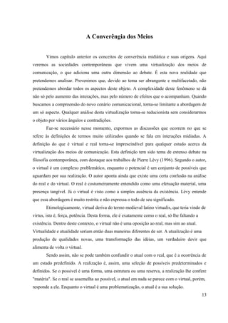 A Converêngia dos Meios
Vimos capítulo anterior os conceitos de converência midiática e suas origens. Aqui
veremos as sociedades contemporâneas que vivem uma virtualização dos meios de
comunicação, o que adiciona uma outra dimensão ao debate. É esta nova realidade que
pretendemos analisar. Prevenimos que, devido ao tema ser abrangente e multifacetado, não
pretendemos abordar todos os aspectos deste objeto. A complexidade deste fenômeno se dá
não só pelo aumento das interações, mas pelo número de efeitos que o acompanham. Quando
buscamos a compreensão do novo cenário comunicacional, torna-se limitante a abordagem de
um só aspecto. Qualquer análise desta virtualização torna-se reducionista sem considerarmos
o objeto por vários ângulos e contradições.
Faz-se necessário nesse momento, expormos as discussões que ocorrem no que se
refere às definições de termos muito utilizados quando se fala em interações midiadas. A
definição do que é virtual e real torna-se imprescindível para qualquer estudo acerca da
virtualização dos meios de comunicação. Esta definição tem sido tema de extenso debate na
filosofia contemporânea, com destaque aos trabalhos de Pierre Lévy (1996). Segundo o autor,
o virtual é um complexo problemático, enquanto o potencial é um conjunto de possíveis que
aguardam por sua realização. O autor aponta ainda que existe uma certa confusão na análise
do real e do virtual. O real é costumeiramente entendido como uma efetuação material, uma
presença tangível. Já o virtual é visto como a simples ausência da existência. Lévy entende
que essa abordagem é muito restrita e não expressa o todo de seu significado.
Etimologicamente, virtual deriva do termo medieval latino virtualis, que teria vindo de
virtus, isto é, força, potência. Desta forma, ele é exatamente como o real, só lhe faltando a
existência. Dentro deste contexto, o virtual não é uma oposição ao real, mas sim ao atual.
Virtualidade e atualidade seriam então duas maneiras diferentes de ser. A atualização é uma
produção de qualidades novas, uma transformação das idéias, um verdadeiro devir que
alimenta de volta o virtual.
Sendo assim, não se pode também confundir o atual com o real, que é a ocorrência de
um estado predefinido. A realização é, assim, uma seleção de possíveis predeterminados e
definidos. Se o possível é uma forma, uma estrutura ou uma reserva, a realização lhe confere
"matéria". Se o real se assemelha ao possível, o atual em nada se parece com o virtual, porém,
responde a ele. Enquanto o virtual é uma problematização, o atual é a sua solução.
13
 