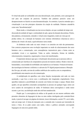 O virtual não pode ser confundido com uma desrealização, nem, portanto, com a passagem do
real para um conjunto de possíveis. Também não podemos pensá-lo como um
desaparecimento no ilusório ou uma desmaterialização. Ao contrário, é preciso entender que a
virtualização é um dos principais elementos da criação de realidade. Podemos entendê-la
como uma "dessubstanciação".
Deste modo, a virtualização nos traz novas relações, em que a unidade de tempo está
dissociada da unidade de lugar e continuidade de ação, apesar da duração descontínua. Porém,
não podemos, erroneamente, entender o virtual como imaginário, tendo em vista que ele
produz efeitos. Já a interação de humanos com sistemas informáticos relaciona-se com a
dialética do virtual e do atual, a qual utilizamos neste estudo.
As distâncias estão cada vez mais virtuais e as conexões em rede são permanentes.
Este contexto proporciona uma revolução impactante no modo de relacionamento dos seres
humanos com a comunicação, com conseqüências imensuráveis para a forma como as
sociedades vivem e se organizam. Todas as ações, interações, formas de trabalho,
relacionamentos, transportes, organizações e trocas são transformados.
É importante destacar aqui que a virtualização não presume que as pessoas estão se
comunicando por interfaces de computadores pessoais de maneira estática. Desde o início da
humanidade, a necessidade de mobilidade está implícita ao ser humano. O desenvolvimento
das tecnologias de Internet e telefonia e o advento da TV digital proporcionaram a liberação
dos fios que, até então, serviam de cordões umbilicais dos usuários com os computadores,
possibilitando uma maneira nova de comunicação.
A multiplicação de aparelhos com várias funções incorporadas está cada vez mais
acentuada, o que leva a novos usos e combinações não imaginadas originalmente. Estes
aparelhos traduzem a possibilidade de conexão sem limites de tempo e espaço. Diante deste
quadro, em que aparelhos conectados acompanham as pessoas em qualquer lugar, temos um
novo cenário de convergência de mídia. O fenômeno desta convergência é ainda muito
recente e, por isso, sua definição ainda não está bem amadurecida.
Propõe que “a convergência de mídias se dá quando em um mesmo ambiente estão
presentes elementos da linguagem de duas ou mais mídias interligadas pelo conteúdo.Deste
modo, é possível navegar em páginas da internet, trocar informações, assistir TV, ouvir rádio,
tudo em tempo real. A forma de interação com o conteúdo não é somente por intermédio de
textos e fotos. Já se pode contar com áudio, vídeos e gráficos animados convergindo
linguagens em uma nova grande mídia. 15
 