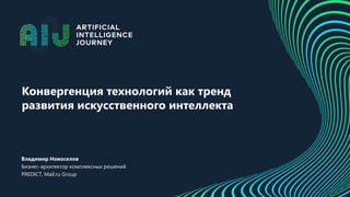 Конвергенция технологий как тренд
развития искусственного интеллекта
Владимир Новоселов
Бизнес-архитектор комплексных решений
PREDICT, Mail.ru Group
 