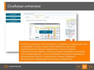 Создание отчетов
Converis позволяет автоматически создавать в специальном веб-
интерфейсе. Данные могут быть добавлены простым
перетягиванием нужной информации (поля) в заранее
подготовленный шаблон. Отчеты можно сохранять в системе
или экспортировать. Converis обладает мощными средствами
визуализации данных, позволяющих также создавать
динамические информационные панели (dashboard)
01 02 03
 