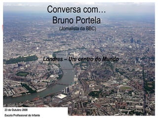 Conversa com…  Bruno Portela  (Jornalista da BBC) Londres – Um centro do Mundo 23 de Outubro 2008  Escola Profissional do Infante   