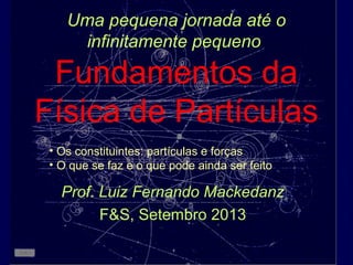Uma pequena jornada até o
infinitamente pequeno
Fundamentos da
Física de Partículas
Prof. Luiz Fernando Mackedanz
F&S, Setembro 2013
• Os constituintes: partículas e forças
• O que se faz e o que pode ainda ser feito
 