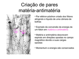 Criação de pares
matéria-antimatéria
• Par elétron-pósitron criado dos fótons
atingindo o líquido de uma câmara de
bolhas
• Exemplo da conversão da energia de
um fóton em matéria e antimatéria
• Matéria e antimatéria descrevem
espirais em direções opostas no campo
magnético devido a suas cargas
opostas
• Momentum e energia são conservados
 