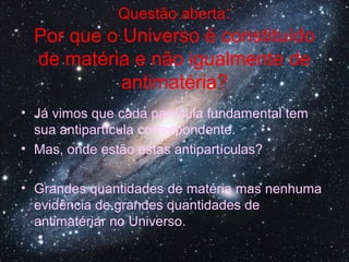 Questão aberta:
Por que o Universo é constituído
de matéria e não igualmente de
antimatéria?
• Já vimos que cada partícula fundamental tem
sua antipartícula correspondente.
• Mas, onde estão estas antipartículas?
• Grandes quantidades de matéria mas nenhuma
evidência de grandes quantidades de
antimatériar no Universo.
 