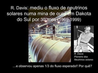 R. Davis: mediu o fluxo de neutrinos
solares numa mina de ouro em Dakota
do Sul por 30 anos (1969-1999)
…e observou apenas 1/3 do fluxo esperado!! Por quê?
R. Davis
Pioneiro dos
Neutrinos solares
 