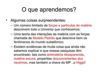 O que aprendemos?
• Algumas coisas surpreendentes:
– Um número limitado de forças e partículas de matéria
descrevem todo o Universo que conhecemos;
– Uma teoria das interações da matéria com as forças
chamada de Modelo Padrão que descreve bem os
fenômenos do mundo subatômico;
– Existem evidências de muita coisa que ainda não
sabemos explicar e que nossas pesquisas têm
encontrado: tais como antimatéria desaparecida,
matéria escura, properties desconcertantes dos
neutrinos, mas também a chave do MP ..o Higgs!
 