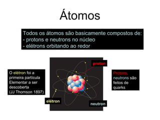 Átomos
Todos os átomos são basicamente compostos de:
- protons e neutrons no núcleo
- elétrons orbitando ao redor
elétron
proton
neutron
Protons,
neutrons são
feitos de
quarks
O elétron foi a
primeira partícula
Elementar a ser
descoberta
(JJ Thomson 1897)
 
