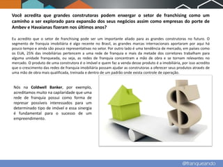 Você acredita que grandes construtoras podem enxergar o setor de franchising como um
caminho a ser explorado para expansão dos seus negócios assim como empresas do porte de
Ambev e Havaianas fizeram nos últimos anos?

Eu acredito que o setor de franchising pode ser um importante aliado para as grandes construtoras no futuro. O
segmento de franquia imobiliária é algo recente no Brasil, as grandes marcas internacionais aportaram por aqui há
pouco tempo e ainda são pouco representativas no setor. Por outro lado é uma tendência de mercado, em países como
os EUA, 25% das imobiliárias pertencem a uma rede de franquia e mais da metade dos corretores trabalham para
alguma unidade franqueada, ou seja, as redes de franquia concentram a mão de obra e se tornam relevantes no
mercado. O produto de uma construtora é o imóvel e quem faz a venda desse produto é a imobiliária, por isso acredito
que o crescimento das redes de franquia imobiliária possam ajudar as construtoras a oferecer seus produtos através de
uma mão de obra mais qualificada, treinada e dentro de um padrão onde exista controle de operação.


 Nós na Coldwell Banker, por exemplo,
 acreditamos muito na capilaridade que uma
 rede de franquia possui como forma de
 represar possíveis interessados para um
 determinado tipo de imóvel e essa sinergia
 é fundamental para o sucesso de um
 empreendimento.
 