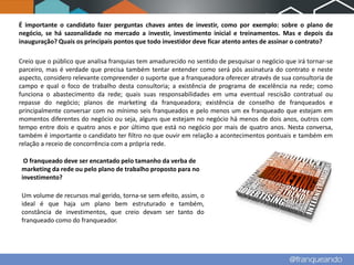 É importante o candidato fazer perguntas chaves antes de investir, como por exemplo: sobre o plano de
negócio, se há sazonalidade no mercado a investir, investimento inicial e treinamentos. Mas e depois da
inauguração? Quais os principais pontos que todo investidor deve ficar atento antes de assinar o contrato?

Creio que o público que analisa franquias tem amadurecido no sentido de pesquisar o negócio que irá tornar-se
parceiro, mas é verdade que precisa também tentar entender como será pós assinatura do contrato e neste
aspecto, considero relevante compreender o suporte que a franqueadora oferecer através de sua consultoria de
campo e qual o foco de trabalho desta consultoria; a existência de programa de excelência na rede; como
funciona o abastecimento da rede; quais suas responsabilidades em uma eventual rescisão contratual ou
repasse do negócio; planos de marketing da franqueadora; existência de conselho de franqueados e
principalmente conversar com no mínimo seis franqueados e pelo menos um ex franqueado que estejam em
momentos diferentes do negócio ou seja, alguns que estejam no negócio há menos de dois anos, outros com
tempo entre dois e quatro anos e por último que está no negócio por mais de quatro anos. Nesta conversa,
também é importante o candidato ter filtro no que ouvir em relação a acontecimentos pontuais e também em
relação a receio de concorrência com a própria rede.

 O franqueado deve ser encantado pelo tamanho da verba de
marketing da rede ou pelo plano de trabalho proposto para no
investimento?

Um volume de recursos mal gerido, torna-se sem efeito, assim, o
ideal é que haja um plano bem estruturado e também,
constância de investimentos, que creio devam ser tanto do
franqueado como do franqueador.
 