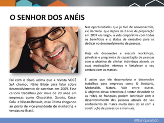 O SENHOR DOS ANÉIS
                                              Nas oportunidades que já tive de conversarmos,
                                              ele declarou que depois de 2 anos de preparação
                                              em 2007 ele largou a vida corporativa com todos
                                              os benefícios e o status de executivo para se
                                              dedicar no desenvolvimento de pessoas.

                                              Hoje ele desenvolve e executa workshops,
                                              palestras e programas de capacitação de pessoas
                                              com o objetivo de alinhar indivíduos através de
                                              suas motivações internas e fortalecer o seu
                                              contato com as marcas.


Foi com o título acima que a revista VOCÊ     É assim que ele desenvolveu e desenvolve
S/A chamou Nélio Bilate para falar sobre      trabalhos para empresas como O Boticário,
desenvolvimento de carreiras em 2009. Esse    Mcdonalds, Natura, Vale entre outras.
carioca trabalhou por mais de 20 anos em      O objetivo dessa entrevista é tentar descobrir se
empresas como Chocolates Garoto, Coca-        as redes de franquias podem contribuir com o
                                              desenvolvimento das pessoas através do seu
Cola e Nissan-Renault, essa última chegando
                                              alinhamento de marca muito mais do só com a
ao posto de vice-presidente de marketing e
                                              construção de processos e manuais.
vendas no Brasil.
 