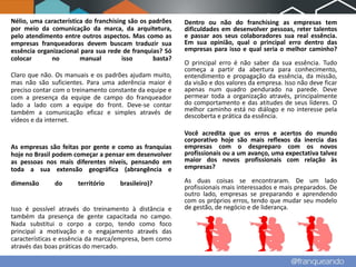 Nélio, uma característica do franchising são os padrões   Dentro ou não do franchising as empresas tem
por meio da comunicação da marca, da arquitetura,         dificuldades em desenvolver pessoas, reter talentos
pelo atendimento entre outros aspectos. Mas como as       e passar aos seus colaboradores sua real essência.
empresas franqueadoras devem buscam traduzir sua          Em sua opinião, qual o principal erro dentro das
essência organizacional para sua rede de franquias? Só    empresas para isso e qual seria o melhor caminho?
colocar       no        manual         isso      basta?
                                                          O principal erro é não saber da sua essência. Tudo
                                                          começa a partir da abertura para conhecimento,
Claro que não. Os manuais e os padrões ajudam muito,      entendimento e propagação da essência, da missão,
mas não são suficientes. Para uma aderência maior é       da visão e dos valores da empresa. Isso não deve ficar
preciso contar com o treinamento constante da equipe e    apenas num quadro pendurado na parede. Deve
com a presença da equipe de campo do franqueador          permear toda a organização através, principalmente
lado a lado com a equipe do front. Deve-se contar         do comportamento e das atitudes de seus líderes. O
também a comunicação eficaz e simples através de          melhor caminho está no diálogo e no interesse pela
                                                          descoberta e prática da essência.
vídeos e da internet.
                                                          Você acredita que os erros e acertos do mundo
                                                          corporativo hoje são mais reflexos da inercia das
As empresas são feitas por gente e como as franquias      empresas com o despreparo com os novos
hoje no Brasil podem começar a pensar em desenvolver      profissionais ou a um avanço, uma expectativa talvez
as pessoas nos mais diferentes níveis, pensando em        maior dos novos profissionais com relação às
toda a sua extensão geográfica (abrangência e             empresas?

dimensão       do     território     brasileiro)?         As duas coisas se encontraram. De um lado
                                                          profissionais mais interessados e mais preparados. De
                                                          outro lado, empresas se preparando e aprendendo
                                                          com os próprios erros, tendo que mudar seu modelo
Isso é possível através do treinamento à distância e      de gestão, de negócio e de liderança.
também da presença de gente capacitada no campo.
Nada substitui o corpo a corpo, tendo como foco
principal a motivação e o engajamento através das
características e essência da marca/empresa, bem como
através das boas práticas do mercado.
 