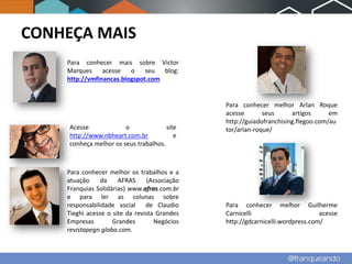 CONHEÇA MAIS
    Para conhecer mais sobre Victor
    Marques     acesse   o    seu  blog:
    http://vmfinancas.blogspot.com


                                              Para conhecer melhor Arlan Roque
                                              acesse       seus      artigos      em
                                              http://guiadofranchising.flegoo.com/au
     Acesse             o              site   tor/arlan-roque/
     http://www.nbheart.com.br            e
     conheça melhor os seus trabalhos.



    Para conhecer melhor os trabalhos e a
    atuação     da    AFRAS     (Associação
    Franquias Solidárias) www.afras.com.br
    e para ler as colunas sobre
    responsabilidade social de Claudio        Para conhecer melhor Guilherme
    Tieghi acesse o site da revista Grandes   Carnicelli                       acesse
    Empresas        Grandes        Negócios   http://gdcarnicelli.wordpress.com/
    revistapegn.globo.com.
 