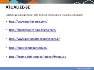 ATUALIZE-SE
Abaixo alguns dos principais sites e portais com noticias e informações no Brasil:


• http://www.suafranquia.com/

• http://guiadofranchising.flegoo.com/

• http://www.portaldofranchising.com.br

• http://empreendedor.com.br/

• http://exame.abril.com.br/topicos/franquias
 