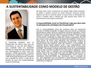 A SUSTENTABILIDADE COMO MODELO DE GESTÃO
                                             Para falar sobre o tema, conversamos com Claudio Tieghi, diretor presidente
                                             da AFRAS e também colunista da revista Pequenas Empresas Grandes
                                             Negócios que fala na entrevista abaixo um pouco sobre as dificuldades das
                                             marcas e também sobre a atenção que cada empresa deve manter no
                                             desenvolvimento dos projetos sustentáveis:


                                             A responsabilidade social no franchising é algo que deve estar
                                             no planejamento estratégico das franqueadora?

                                             Sim! A responsabilidade social das empresas deve ser totalmente
                                             inserida no modelo de gestão. Há alguns anos era comum as empresas
                                             desenvolverem ações sociais ou ambientais de forma esporádica, muitas
                                             delas por iniciativa de seus proprietários ou acionistas, baseadas em seus
                                             anseios os valores pessoais. Com o advento do filme “ Uma verdade
                                             Inconveniente”, produzido em 2006 pelo então ex-presidente dos EUA
                                             que trouxe à tona a problemática do aquecimento global, temos visto o
                                             tema evoluir de forma mais expressiva mas empresas através do
O franchising brasileiro vem se              entendimento que uma gestão sustentável envolve toda a cadeia de
fortalecendo nos últimos anos com um         relacionamento das empresas. Além dos clientes e a comunidade, as
                                             empresas devem adotar práticas junto a seus colaboradores, meio
crescimento na casa dos dois dígitos e       ambiente, governo, fornecedores, acionistas entre outros. O nascimento
essa realidade deve ser percebida            da AFRAS – Associação Franquia Sustentável, braço de responsabilidade
também em novas áreas de atuações que        social da ABF, ocorrido em 2005 foi um marco para o segmento. Desde
vem desenvolvidas no setor, como por         então temos visto a evolução das franqueadoras brasileiras nesse
exemplo a AFRAS (Associação Franquias        quesito. Para se ter uma noção mais exata, em 2008 em parceria com o
Solidárias) que trabalha em conjunto com     Instituto Ethos de Empresas e Responsabilidade Social criamos os
a ABF (Associação Brasileira de Franquias)   Indicadores Ethos-ABF-AFRAS que contribuem para a realização de
com o desafio de vencer a cada dia os        um auto diagnóstico para as empresas e ainda oferecem pistas para
                                             tomadas de decisões que equilibrem os aspectos econômicos, sociais e
desafios de atuar com responsabilidade       ambientais no negócios.
social no franchising.
 