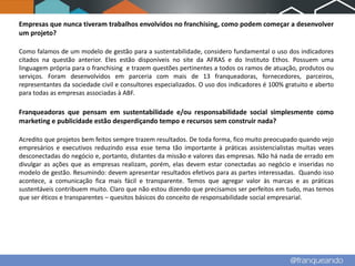 Empresas que nunca tiveram trabalhos envolvidos no franchising, como podem começar a desenvolver
um projeto?

Como falamos de um modelo de gestão para a sustentabilidade, considero fundamental o uso dos indicadores
citados na questão anterior. Eles estão disponíveis no site da AFRAS e do Instituto Ethos. Possuem uma
linguagem própria para o franchising e trazem questões pertinentes a todos os ramos de atuação, produtos ou
serviços. Foram desenvolvidos em parceria com mais de 13 franqueadoras, fornecedores, parceiros,
representantes da sociedade civil e consultores especializados. O uso dos indicadores é 100% gratuito e aberto
para todas as empresas associadas à ABF.

Franqueadoras que pensam em sustentabilidade e/ou responsabilidade social simplesmente como
marketing e publicidade estão desperdiçando tempo e recursos sem construir nada?

Acredito que projetos bem feitos sempre trazem resultados. De toda forma, fico muito preocupado quando vejo
empresários e executivos reduzindo essa esse tema tão importante à práticas assistencialistas muitas vezes
desconectadas do negócio e, portanto, distantes da missão e valores das empresas. Não há nada de errado em
divulgar as ações que as empresas realizam, porém, elas devem estar conectadas ao negócio e inseridas no
modelo de gestão. Resumindo: devem apresentar resultados efetivos para as partes interessadas. Quando isso
acontece, a comunicação fica mais fácil e transparente. Temos que agregar valor às marcas e as práticas
sustentáveis contribuem muito. Claro que não estou dizendo que precisamos ser perfeitos em tudo, mas temos
que ser éticos e transparentes – quesitos básicos do conceito de responsabilidade social empresarial.
 