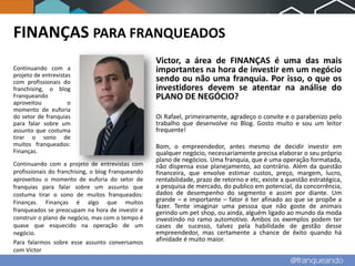 FINANÇAS PARA FRANQUEADOS
                                                   Victor, a área de FINANÇAS é uma das mais
Continuando com a                                  importantes na hora de investir em um negócio
projeto de entrevistas
com profissionais do                               sendo ou não uma franquia. Por isso, o que os
franchising, o blog                                investidores devem se atentar na análise do
Franqueando                                        PLANO DE NEGÓCIO?
aproveitou           o
momento de euforia
do setor de franquias                              Oi Rafael, primeiramente, agradeço o convite e o parabenizo pelo
para falar sobre um                                trabalho que desenvolve no Blog. Gosto muito e sou um leitor
assunto que costuma                                frequente!
tirar o sono de
muitos franqueados:                                Bom, o empreendedor, antes mesmo de decidir investir em
Finanças.                                          qualquer negócio, necessariamente precisa elaborar o seu próprio
                                                   plano de negócios. Uma franquia, que é uma operação formatada,
Continuando com a projeto de entrevistas com       não dispensa esse planejamento, ao contrário. Além da questão
profissionais do franchising, o blog Franqueando   financeira, que envolve estimar custos, preço, margem, lucro,
aproveitou o momento de euforia do setor de        rentabilidade, prazo de retorno e etc, existe a questão estratégica,
franquias para falar sobre um assunto que          a pesquisa de mercado, do publico em potencial, da concorrência,
costuma tirar o sono de muitos franqueados:        dados de desempenho do segmento e assim por diante. Um
Finanças. Finanças é algo que muitos               grande – e importante – fator é ter afinado ao que se propõe a
                                                   fazer. Tente imaginar uma pessoa que não goste de animais
franqueados se preocupam na hora de investir e     gerindo um pet shop, ou ainda, alguém ligado ao mundo da moda
construir o plano de negócio, mas com o tempo é    investindo no ramo automotivo. Ambos os exemplos podem ter
quase que esquecido na operação de um              cases de sucesso, talvez pela habilidade de gestão desse
negócio.                                           empreendedor, mas certamente a chance de êxito quando há
Para falarmos sobre esse assunto conversamos       afinidade é muito maior.
com Victor
 
