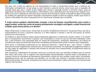 Pois bem, com o plano de negócios de uma franqueadora em mãos, é fundamental atentar para a coerência das
informações, principalmente no que tange ao valor investido x prazo de retorno, assim como, para as projeções de
evolução dessa loja, para o capital de giro exigido para manter a operação durante os primeiros meses, quais os
pagamentos periódicos para a franqueadora e, naturalmente, qual a capacidade que essa empresa terá de gerar lucro.
Ainda assim, para a obtenção de mais lastro para a escolha de uma franquia, solicite a indicação de alguns franqueados
de unidades em operação que tenham alcançado o desempenho traçado no plano de negócios. Avaliar quais foram os
méritos e dificuldades de outros franqueados será um interessante norteador para o investidor.

É muito comum qualquer administrador enxergar a área de finanças resumidamente como contas a
pagar/receber, sendo que muito do próprio planejamento estratégico está ligado a saúde financeira da
unidade, quais outros pontos a se atentar?

Rafael, infelizmente, é muito comum. Temos hoje um enorme “analfabetismo financeiro” nas pessoas físicas, que são os
empreendedores de micro e pequenas empresas; se é difícil organizar e planejar a vida de uma pessoa, da mesma
maneira é em uma empresa.
No cotidiano os administradores acabam apenas registrando pagamento e recebimento, quando o fazem. É um desafio
para as franqueadoras conscientizar e capacitar seus franqueados em áreas em que ele não tenha habilidades, entre
elas, a área financeira. Essa capacitação pode ser através de treinamentos, convenções, whokshops e do suporte da
consultoria de campo, que deve levar know how e competência profissional para auxiliar e orientar esses franqueados.
Desta forma, o franqueado compreende que ter segurança financeira – capital de giro – para “bancar” o negócio
enquanto ele estiver engatinhando, contribui para um crescimento sustentável. Ter capacidade de pagamento oferece a
ele mais poder de negociação e subsídios para tomadas de decisões mais fundamentadas, principalmente diante de
situações adversas.
Todo empresário, independente do tamanho, precisa ter um fluxo de caixa, com previsões confiáveis para no mínimo
dois meses, bem como, com os registros das movimentações diárias/realizadas. Essencial medir e acompanhar um
conjunto mínimo de indicadores de desempenho (faturamento, volume de itens vendidos, ticket médio, lucratividade,
gastos/faturamento, taxa de conversão, por exemplo) e ter um DRE, que mostrará o resultado operacional em um
determinado período. Resumindo, empresários que utilizam essas ferramentas e sabem administrar suas finanças terão
negócios mais lucrativos.
 