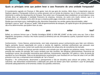Quais as principais erros que podem levar o caos financeiro de uma unidade franqueada?

O mandamento sagrado em finanças é: Não gastar mais do que gera de receitas. Além disso, é importante que em
hipótese alguma o franqueado misture as contas pessoais com as contas da empresa. Isso é muito comum e distorce
totalmente a análise do desempenho da franquia. Para evitar isso o franqueado deve estabelecer um pró-labore e essa
retirada deve ser adequada à realidade financeira da empresa, inclusive, eis outro erro muito comum, que é o
franqueado ter uma retirada muito além do que a empresa pode pagar, onerando o caixa da unidade.
Dividas que acarretam juros, inadimplência alta, descontos frequentes nas vendas, gastos descontrolados, saber
distinguir o que se “quer” do que se “pode”, falta de gerenciamento de estoques, de capital de giro e de planejamento
são erros determinantes que podem levar ao caos.

Um                         dica                        para                        evitar                        isso?
Rafael, eu costumo brincar que a “Gestão Estratégica DEIXO A VIDA ME LEVAR” só deu certo uma vez: Com o Zeca
Pagodinho, que gravou a música e fez muito sucesso (e dinheiro) com ela. Brincadeiras a parte, é possível resumir a dica
em três passos:

Conhecimento – Como falamos anteriormente, nem todo empresário possuí conhecimento para lidar com dinheiro.
Sugiro, portanto, buscar capacitação em cursos e escolas de negócios, contratar profissionais que possuam esse
conhecimento, assim como, contar com auxilio dos consultores de campo e/ou de consultorias do mercado.
Planejamento – Planejar as finanças permite construir uma estrada que será seguida nos próximos meses. Inicia-se na
previsão das vendas em período, dos custos variáveis que elas resultam, das despesas administrativas, financeiras de
marketing e outras, das provisões necessárias para reformas, treinamentos, expansão, 13º salário e, claro, do ponto de
equilíbrio ou lucro desejado. Trata-se do planejamento orçamentário, que resultará em um fluxo de caixa e em um DRE
previsto e com isso, o empresário terá condições de “ver o futuro”.
Disciplina – Ter conhecimento, desenvolver o planejamento e não ter disciplina para colocar em prática, não será
suficiente. Isto demandará envolvimento e dedicação por parte do Gestor para fazer acontecer o que foi planejado,
utilizando adequadamente as ferramentas citadas nas questões anteriores.
 