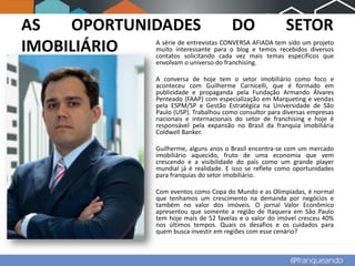 AS   OPORTUNIDADES                    DO                SETOR
IMOBILIÁRIO  A série de entrevistas CONVERSA AFIADA tem sido um projeto
             muito interessante para o blog e temos recebidos diversos
             contatos solicitando cada vez mais temas específicos que
             envolvam o universo do franchising.

             A conversa de hoje tem o setor imobiliário como foco e
             aconteceu com Guilherme Carnicelli, que é formado em
             publicidade e propaganda pela Fundação Armando Álvares
             Penteado (FAAP) com especialização em Marqueting e vendas
             pela ESPM/SP e Gestão Estratégica na Universidade de São
             Paulo (USP). Trabalhou como consultor para diversas empresas
             nacionais e internacionais do setor de franchising e hoje é
             responsável pela expansão no Brasil da franquia imobiliária
             Coldwell Banker.

             Guilherme, alguns anos o Brasil encontra-se com um mercado
             imobiliário aquecido, fruto de uma economia que vem
             crescendo e a visibilidade do país como um grande player
             mundial já é realidade. E isso se reflete como oportunidades
             para franquias do setor imobiliário.

             Com eventos como Copa do Mundo e as Olimpíadas, é normal
             que tenhamos um crescimento na demanda por negócios e
             também no valor dos imóveis. O jornal Valor Econômico
             apresentou que somente a região de Itaquera em São Paulo
             tem hoje mais de 52 favelas e o valor do imóvel cresceu 40%
             nos últimos tempos. Quais os desafios e os cuidados para
             quem busca investir em regiões com esse cenário?
 